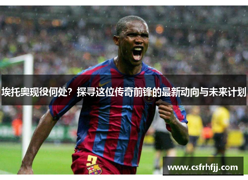 埃托奥现役何处？探寻这位传奇前锋的最新动向与未来计划