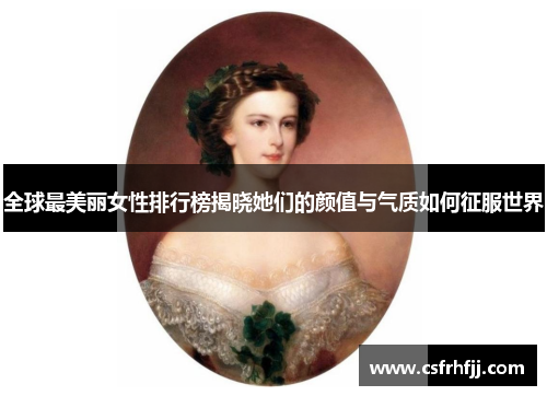 全球最美丽女性排行榜揭晓她们的颜值与气质如何征服世界