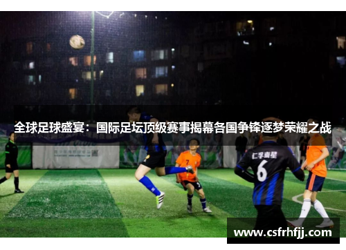 全球足球盛宴：国际足坛顶级赛事揭幕各国争锋逐梦荣耀之战