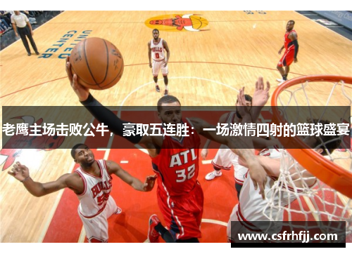 老鹰主场击败公牛，豪取五连胜：一场激情四射的篮球盛宴