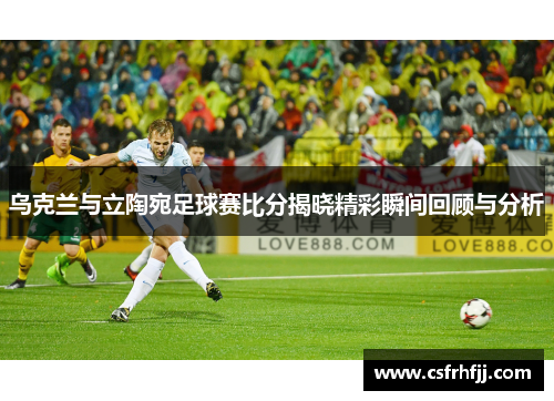 乌克兰与立陶宛足球赛比分揭晓精彩瞬间回顾与分析