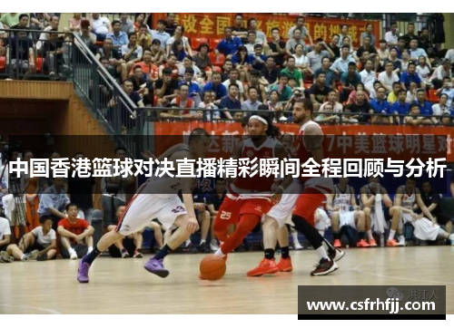 中国香港篮球对决直播精彩瞬间全程回顾与分析